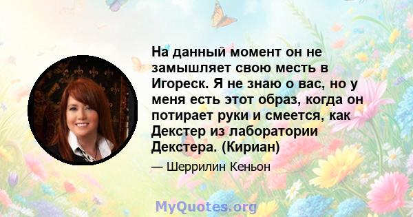 На данный момент он не замышляет свою месть в Игореск. Я не знаю о вас, но у меня есть этот образ, когда он потирает руки и смеется, как Декстер из лаборатории Декстера. (Кириан)