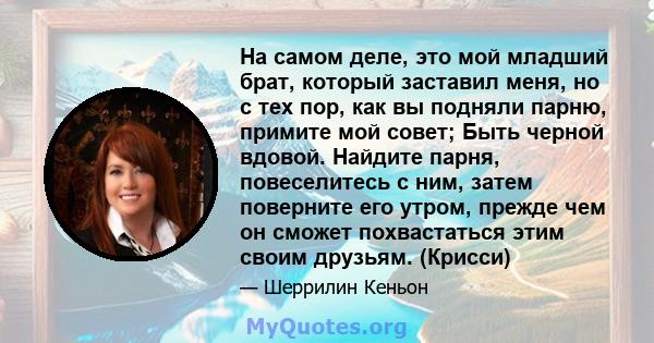 На самом деле, это мой младший брат, который заставил меня, но с тех пор, как вы подняли парню, примите мой совет; Быть черной вдовой. Найдите парня, повеселитесь с ним, затем поверните его утром, прежде чем он сможет