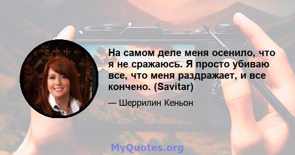 На самом деле меня осенило, что я не сражаюсь. Я просто убиваю все, что меня раздражает, и все кончено. (Savitar)