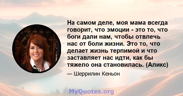 На самом деле, моя мама всегда говорит, что эмоции - это то, что боги дали нам, чтобы отвлечь нас от боли жизни. Это то, что делает жизнь терпимой и что заставляет нас идти, как бы тяжело она становилась. (Аликс)