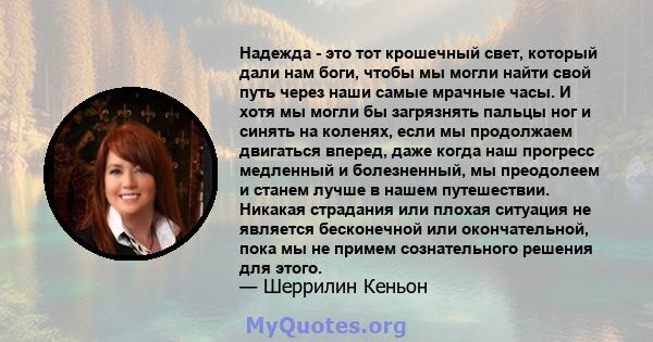 Надежда - это тот крошечный свет, который дали нам боги, чтобы мы могли найти свой путь через наши самые мрачные часы. И хотя мы могли бы загрязнять пальцы ног и синять на коленях, если мы продолжаем двигаться вперед,