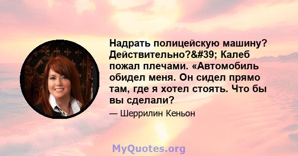 Надрать полицейскую машину? Действительно?' Калеб пожал плечами. «Автомобиль обидел меня. Он сидел прямо там, где я хотел стоять. Что бы вы сделали?