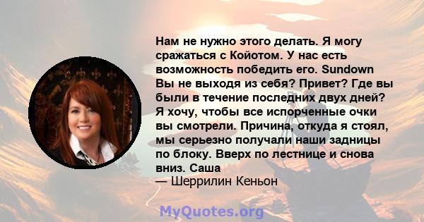 Нам не нужно этого делать. Я могу сражаться с Койотом. У нас есть возможность победить его. Sundown Вы не выходя из себя? Привет? Где вы были в течение последних двух дней? Я хочу, чтобы все испорченные очки вы