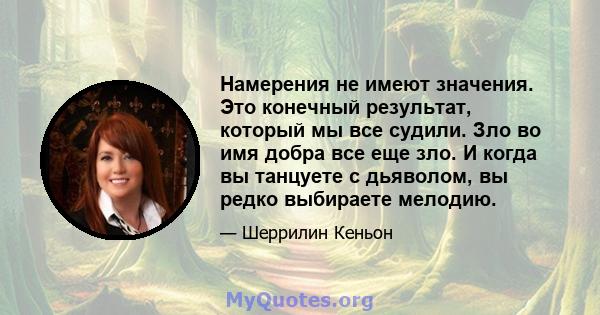 Намерения не имеют значения. Это конечный результат, который мы все судили. Зло во имя добра все еще зло. И когда вы танцуете с дьяволом, вы редко выбираете мелодию.