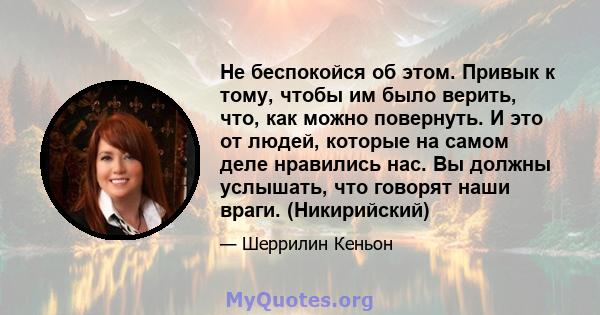 Не беспокойся об этом. Привык к тому, чтобы им было верить, что, как можно повернуть. И это от людей, которые на самом деле нравились нас. Вы должны услышать, что говорят наши враги. (Никирийский)