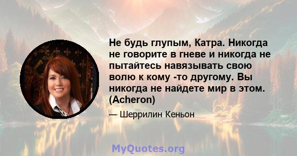 Не будь глупым, Катра. Никогда не говорите в гневе и никогда не пытайтесь навязывать свою волю к кому -то другому. Вы никогда не найдете мир в этом. (Acheron)