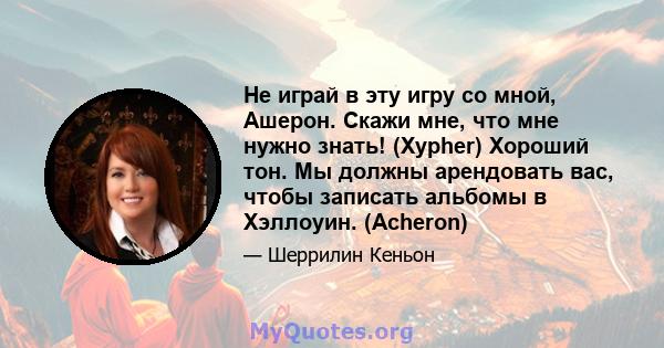 Не играй в эту игру со мной, Ашерон. Скажи мне, что мне нужно знать! (Xypher) Хороший тон. Мы должны арендовать вас, чтобы записать альбомы в Хэллоуин. (Acheron)