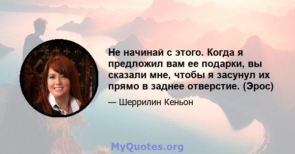 Не начинай с этого. Когда я предложил вам ее подарки, вы сказали мне, чтобы я засунул их прямо в заднее отверстие. (Эрос)