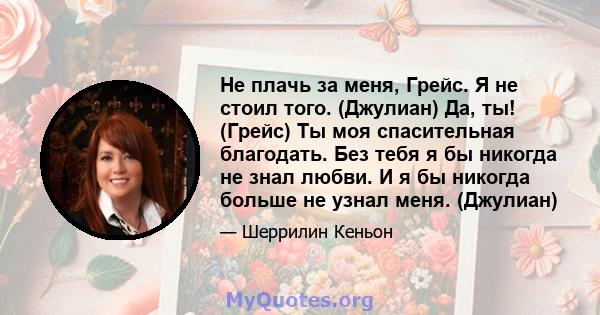 Не плачь за меня, Грейс. Я не стоил того. (Джулиан) Да, ты! (Грейс) Ты моя спасительная благодать. Без тебя я бы никогда не знал любви. И я бы никогда больше не узнал меня. (Джулиан)