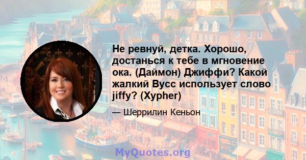 Не ревнуй, детка. Хорошо, достанься к тебе в мгновение ока. (Даймон) Джиффи? Какой жалкий Вусс использует слово jiffy? (Xypher)