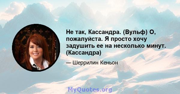 Не так, Кассандра. (Вульф) О, пожалуйста. Я просто хочу задушить ее на несколько минут. (Кассандра)