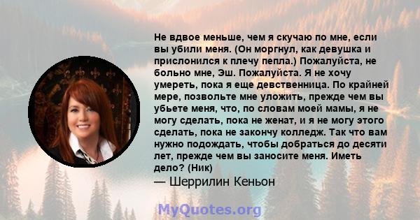 Не вдвое меньше, чем я скучаю по мне, если вы убили меня. (Он моргнул, как девушка и прислонился к плечу пепла.) Пожалуйста, не больно мне, Эш. Пожалуйста. Я не хочу умереть, пока я еще девственница. По крайней мере,