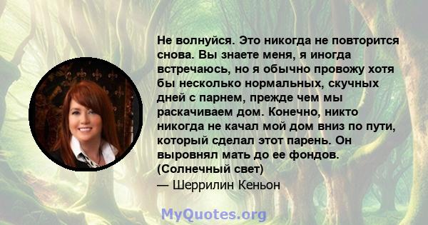 Не волнуйся. Это никогда не повторится снова. Вы знаете меня, я иногда встречаюсь, но я обычно провожу хотя бы несколько нормальных, скучных дней с парнем, прежде чем мы раскачиваем дом. Конечно, никто никогда не качал