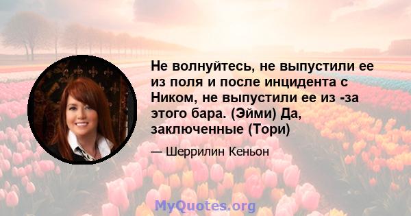 Не волнуйтесь, не выпустили ее из поля и после инцидента с Ником, не выпустили ее из -за этого бара. (Эйми) Да, заключенные (Тори)