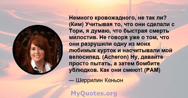 Немного кровожадного, не так ли? (Ким) Учитывая то, что они сделали с Тори, я думаю, что быстрая смерть милостив. Не говоря уже о том, что они разрушили одну из моих любимых курток и насчитывали мой велосипед. (Acheron) 