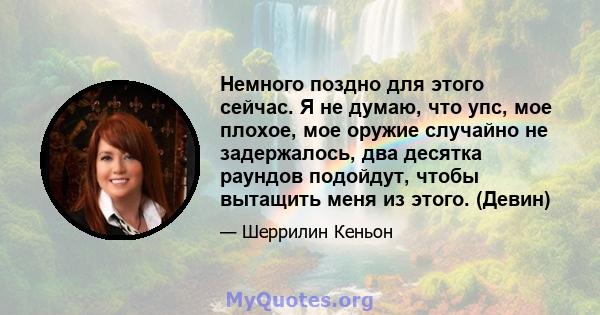 Немного поздно для этого сейчас. Я не думаю, что упс, мое плохое, мое оружие случайно не задержалось, два десятка раундов подойдут, чтобы вытащить меня из этого. (Девин)