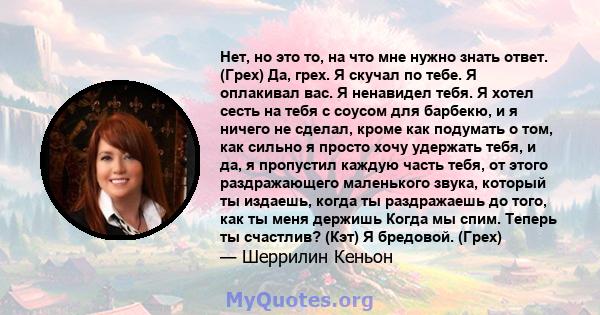 Нет, но это то, на что мне нужно знать ответ. (Грех) Да, грех. Я скучал по тебе. Я оплакивал вас. Я ненавидел тебя. Я хотел сесть на тебя с соусом для барбекю, и я ничего не сделал, кроме как подумать о том, как сильно