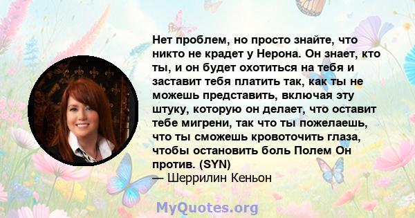 Нет проблем, но просто знайте, что никто не крадет у Нерона. Он знает, кто ты, и он будет охотиться на тебя и заставит тебя платить так, как ты не можешь представить, включая эту штуку, которую он делает, что оставит