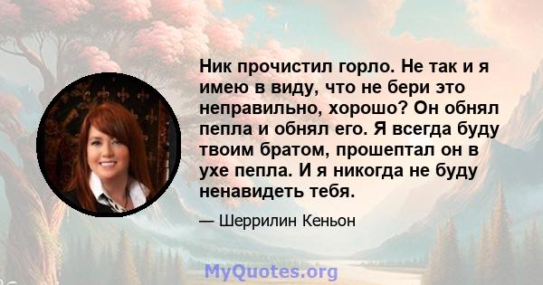 Ник прочистил горло. Не так и я имею в виду, что не бери это неправильно, хорошо? Он обнял пепла и обнял его. Я всегда буду твоим братом, прошептал он в ухе пепла. И я никогда не буду ненавидеть тебя.