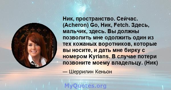 Ник, пространство. Сейчас. (Acheron) Go, Ник, Fetch. Здесь, мальчик, здесь. Вы должны позволить мне одолжить один из тех кожаных воротников, которые вы носите, и дать мне бирку с номером Kyrians. В случае потери