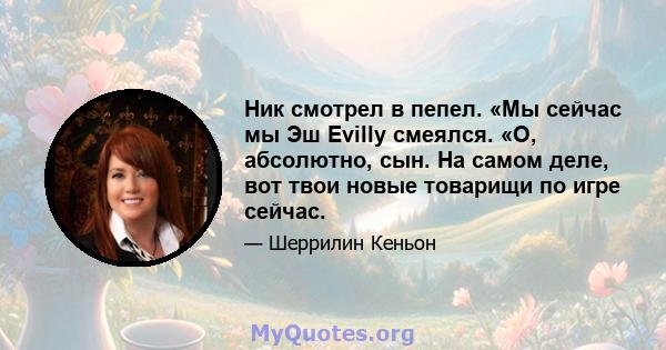 Ник смотрел в пепел. «Мы сейчас мы Эш Evilly смеялся. «О, абсолютно, сын. На самом деле, вот твои новые товарищи по игре сейчас.