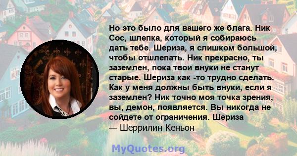 Но это было для вашего же блага. Ник Сос, шлепка, который я собираюсь дать тебе. Шериза, я слишком большой, чтобы отшлепать. Ник прекрасно, ты заземлен, пока твои внуки не станут старые. Шериза как -то трудно сделать.