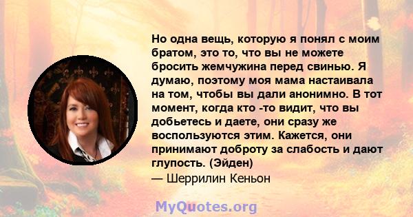 Но одна вещь, которую я понял с моим братом, это то, что вы не можете бросить жемчужина перед свинью. Я думаю, поэтому моя мама настаивала на том, чтобы вы дали анонимно. В тот момент, когда кто -то видит, что вы