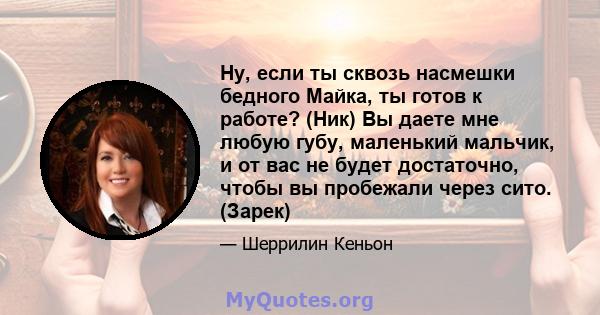 Ну, если ты сквозь насмешки бедного Майка, ты готов к работе? (Ник) Вы даете мне любую губу, маленький мальчик, и от вас не будет достаточно, чтобы вы пробежали через сито. (Зарек)