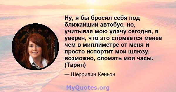 Ну, я бы бросил себя под ближайший автобус, но, учитывая мою удачу сегодня, я уверен, что это сломается менее чем в миллиметре от меня и просто испортит мои шлюзу, возможно, сломать мои часы. (Тарин)