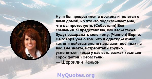 Ну, я бы превратился в дракона и полетел с вами домой, но что -то подсказывает мне, что вы протестуете. (Себастьян) Без сомнения. Я представляю, как весы также будут раздражать мою кожу. (Чаннон) Верно. Не говоря уже о