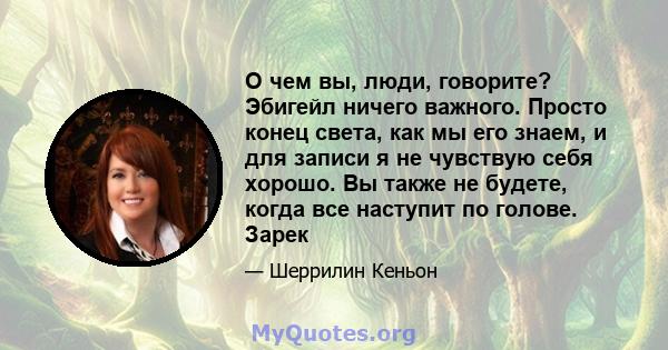 О чем вы, люди, говорите? Эбигейл ничего важного. Просто конец света, как мы его знаем, и для записи я не чувствую себя хорошо. Вы также не будете, когда все наступит по голове. Зарек