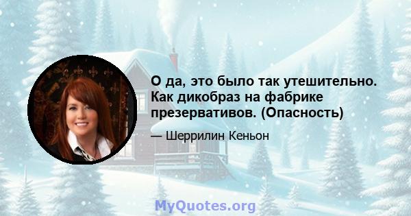 О да, это было так утешительно. Как дикобраз на фабрике презервативов. (Опасность)