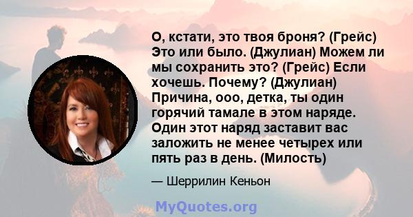 О, кстати, это твоя броня? (Грейс) Это или было. (Джулиан) Можем ли мы сохранить это? (Грейс) Если хочешь. Почему? (Джулиан) Причина, ооо, детка, ты один горячий тамале в этом наряде. Один этот наряд заставит вас