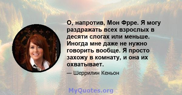 О, напротив, Мон Фрре. Я могу раздражать всех взрослых в десяти слогах или меньше. Иногда мне даже не нужно говорить вообще. Я просто захожу в комнату, и она их охватывает.