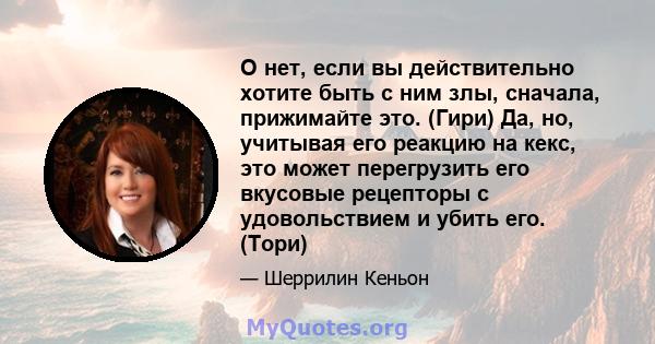 О нет, если вы действительно хотите быть с ним злы, сначала, прижимайте это. (Гири) Да, но, учитывая его реакцию на кекс, это может перегрузить его вкусовые рецепторы с удовольствием и убить его. (Тори)