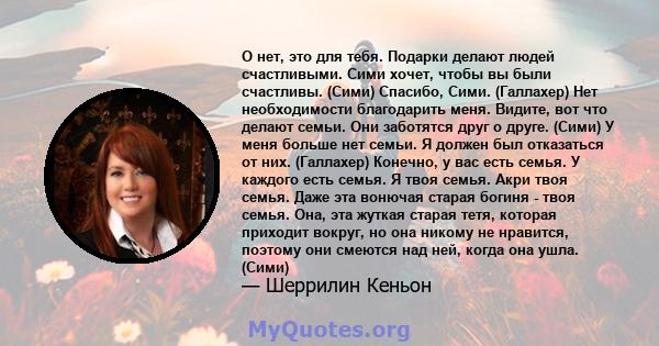 О нет, это для тебя. Подарки делают людей счастливыми. Сими хочет, чтобы вы были счастливы. (Сими) Спасибо, Сими. (Галлахер) Нет необходимости благодарить меня. Видите, вот что делают семьи. Они заботятся друг о друге.