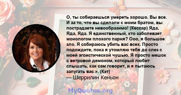 О, ты собираешься умереть хорошо. Вы все. И за то, что вы сделали с моим братом, вы пострадаете невообразимо! (Кессар) Яда, Яда, Яда. Я единственный, кто заболевает монологом плохого парня? Ооо, я большое зло. Я