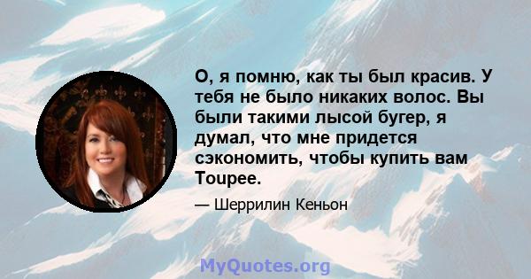 О, я помню, как ты был красив. У тебя не было никаких волос. Вы были такими лысой бугер, я думал, что мне придется сэкономить, чтобы купить вам Toupee.