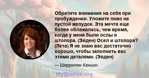 Обратите внимание на себя при пробуждении. Уложите пиво на пустой желудок. Эта мечта еще более облажалась, чем время, когда у меня были ослы и штопора. (Эйден) Осел и штопора? (Лета) Я не знаю вас достаточно хорошо,