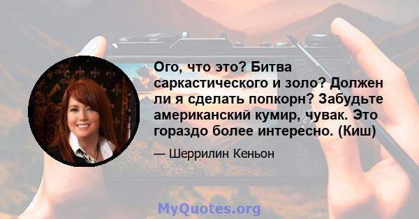 Ого, что это? Битва саркастического и золо? Должен ли я сделать попкорн? Забудьте американский кумир, чувак. Это гораздо более интересно. (Киш)