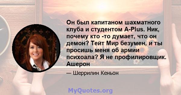 Он был капитаном шахматного клуба и студентом A-Plus. Ник, почему кто -то думает, что он демон? Тейт Мир безумен, и ты просишь меня об армии психоала? Я не профилировщик. Ашерон