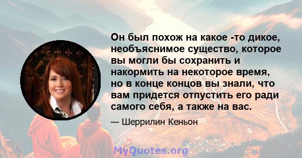 Он был похож на какое -то дикое, необъяснимое существо, которое вы могли бы сохранить и накормить на некоторое время, но в конце концов вы знали, что вам придется отпустить его ради самого себя, а также на вас.