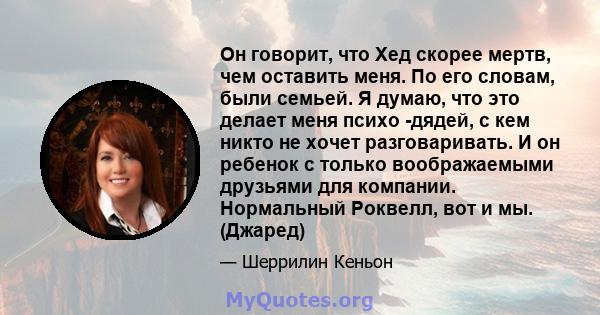 Он говорит, что Хед скорее мертв, чем оставить меня. По его словам, были семьей. Я думаю, что это делает меня психо -дядей, с кем никто не хочет разговаривать. И он ребенок с только воображаемыми друзьями для компании.