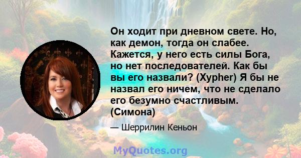 Он ходит при дневном свете. Но, как демон, тогда он слабее. Кажется, у него есть силы Бога, но нет последователей. Как бы вы его назвали? (Xypher) Я бы не назвал его ничем, что не сделало его безумно счастливым. (Симона)