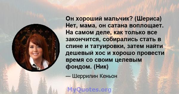 Он хороший мальчик? (Шериса) Нет, мама, он сатана воплощает. На самом деле, как только все закончится, собирались стать в спине и татуировки, затем найти дешевый хос и хорошо провести время со своим целевым фондом. (Ник)