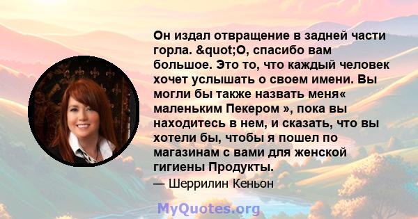 Он издал отвращение в задней части горла. "О, спасибо вам большое. Это то, что каждый человек хочет услышать о своем имени. Вы могли бы также назвать меня« маленьким Пекером », пока вы находитесь в нем, и сказать,