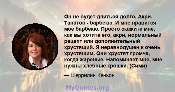 Он не будет длиться долго, Акри. Танатос - барбекю. И мне нравится мое барбекю. Просто скажите мне, как вы хотите его, акри, нормальный рецепт или дополнительный хрустящий. Я неравнодушен к очень хрустящим. Они хрустят