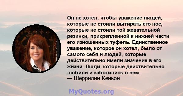 Он не хотел, чтобы уважение людей, которые не стоили вытирать его нос, которые не стоили той жевательной резинки, прикрепленной к нижней части его изношенных туфель. Единственное уважение, которое он хотел, было от