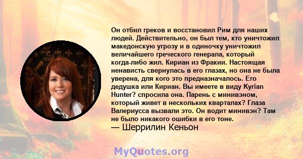 Он отбил греков и восстановил Рим для наших людей. Действительно, он был тем, кто уничтожил македонскую угрозу и в одиночку уничтожил величайшего греческого генерала, который когда-либо жил. Кириан из Фракии. Настоящая