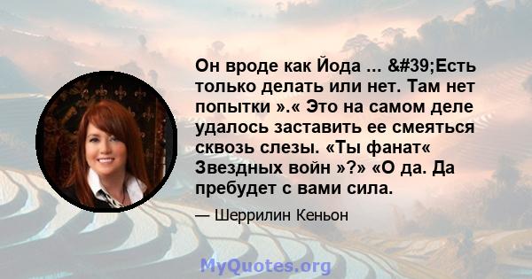 Он вроде как Йода ... 'Есть только делать или нет. Там нет попытки ».« Это на самом деле удалось заставить ее смеяться сквозь слезы. «Ты фанат« Звездных войн »?» «О да. Да пребудет с вами сила.